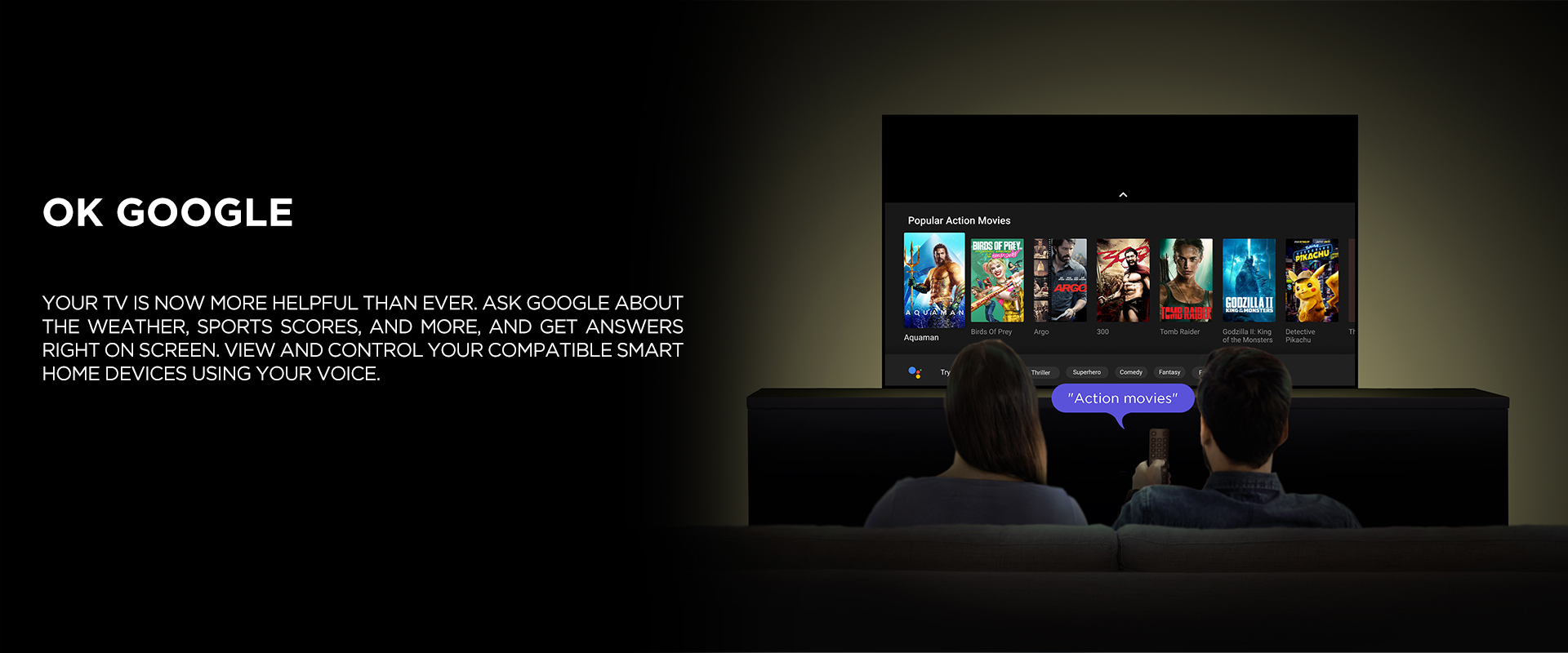 OK GOOGLE - Your TV is now more helpful than ever. Ask Google about the weather, sports scores, and more, and get answers right on screen. View and control your compatible smart home devices using your voice.